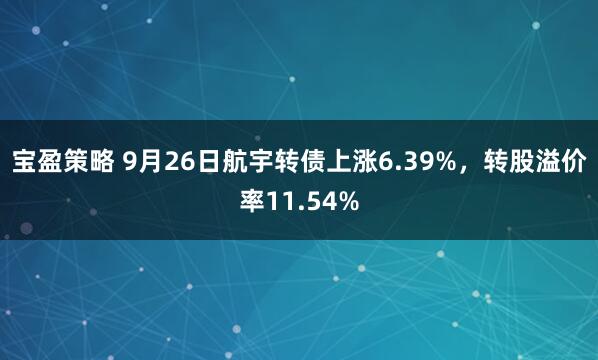 宝盈策略 9月26日航宇转债上涨6.39%，转股溢价率11.54%