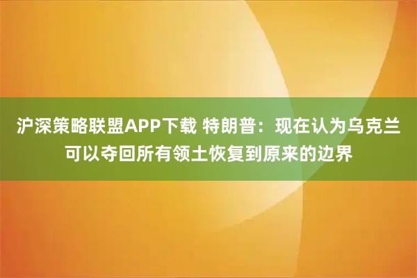 沪深策略联盟APP下载 特朗普：现在认为乌克兰可以夺回所有领土恢复到原来的边界