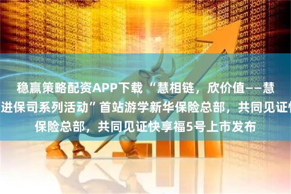 稳赢策略配资APP下载 “慧相链，欣价值——慧择控股·齐欣云服走进保司系列活动”首站游学新华保险总部，共同见证快享福5号上市发布
