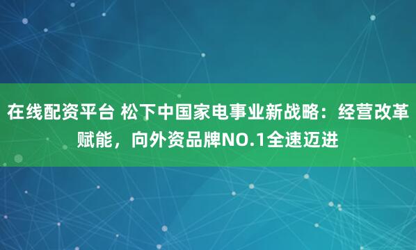 在线配资平台 松下中国家电事业新战略：经营改革赋能，向外资品牌NO.1全速迈进