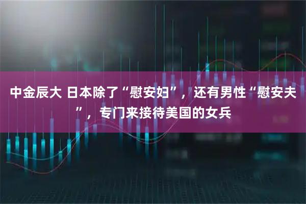 中金辰大 日本除了“慰安妇”，还有男性“慰安夫”，专门来接待美国的女兵