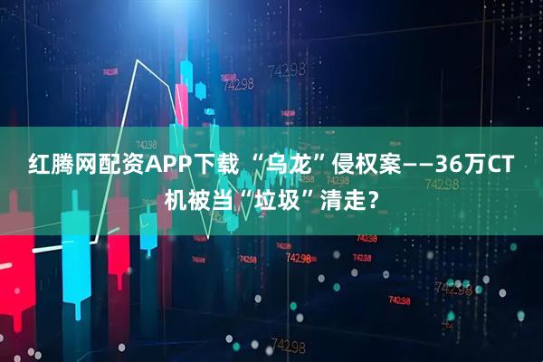 红腾网配资APP下载 “乌龙”侵权案——36万CT机被当“垃圾”清走？
