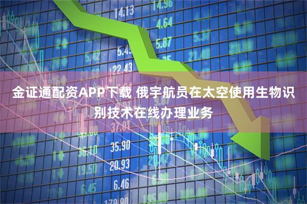 金证通配资APP下载 俄宇航员在太空使用生物识别技术在线办理业务