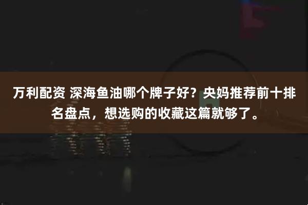 万利配资 深海鱼油哪个牌子好？央妈推荐前十排名盘点，想选购的收藏这篇就够了。
