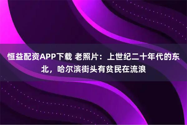 恒益配资APP下载 老照片：上世纪二十年代的东北，哈尔滨街头有贫民在流浪