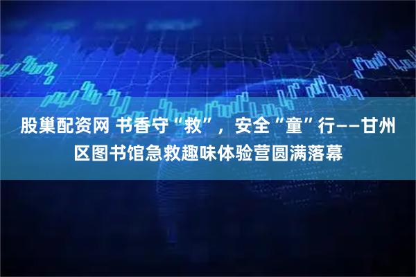 股巢配资网 书香守“救”，安全“童”行——甘州区图书馆急救趣味体验营圆满落幕