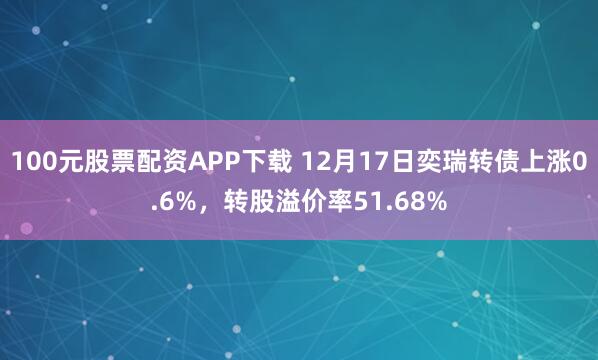 100元股票配资APP下载 12月17日奕瑞转债上涨0.6%,转股溢价率51.68%