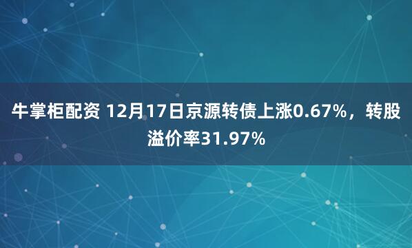 牛掌柜配资 12月17日京源转债上涨0.67%,转股溢价率31.97%