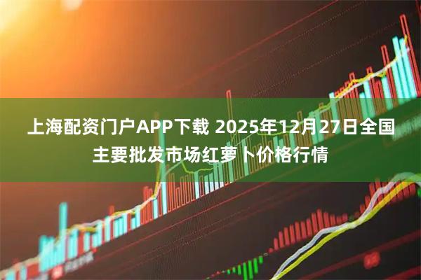 上海配资门户APP下载 2025年12月27日全国主要批发市场红萝卜价格行情