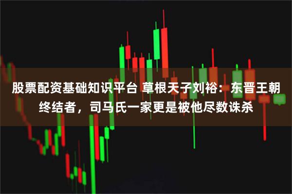 股票配资基础知识平台 草根天子刘裕：东晋王朝终结者，司马氏一家更是被他尽数诛杀