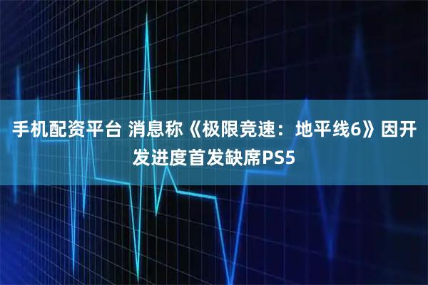 手机配资平台 消息称《极限竞速：地平线6》因开发进度首发缺席PS5