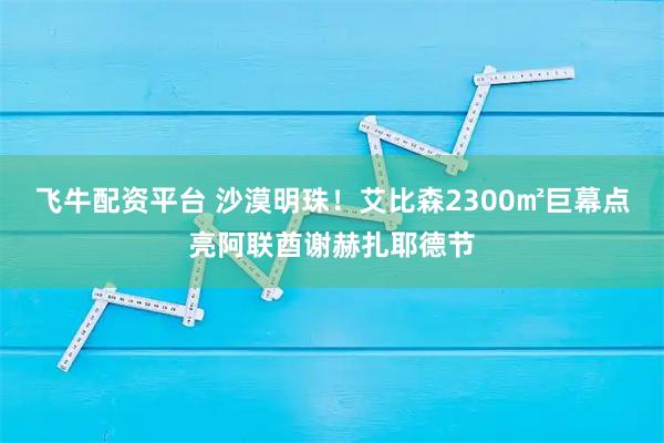 飞牛配资平台 沙漠明珠！艾比森2300㎡巨幕点亮阿联酋谢赫扎耶德节