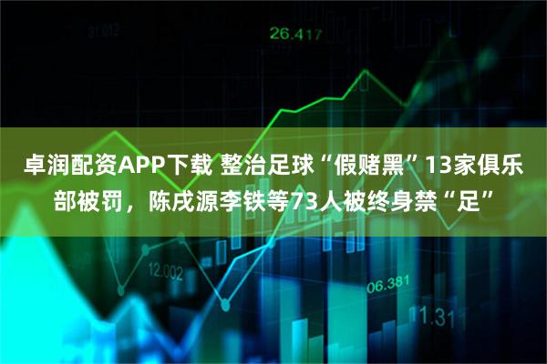 卓润配资APP下载 整治足球“假赌黑”13家俱乐部被罚，陈戌源李铁等73人被终身禁“足”