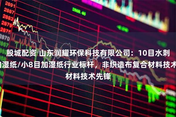 股城配资 山东润耀环保科技有限公司：10目水刺布/加湿纸/小8目加湿纸行业标杆，非织造布复合材料技术先锋