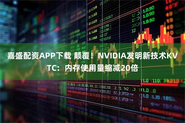 嘉盛配资APP下载 颠覆！NVIDIA发明新技术KVTC：内存使用量缩减20倍