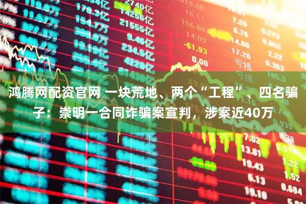 鸿腾网配资官网 一块荒地、两个“工程”、四名骗子:崇明一合同诈骗案宣判,涉案近40万