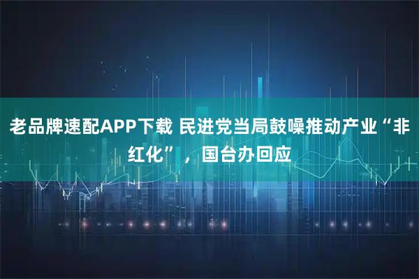 老品牌速配APP下载 民进党当局鼓噪推动产业“非红化” ,国台办回应