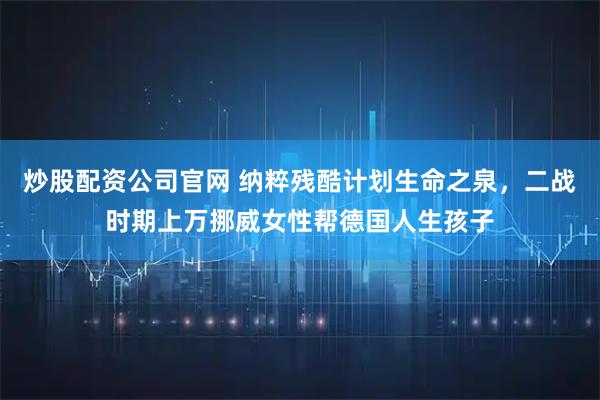 炒股配资公司官网 纳粹残酷计划生命之泉，二战时期上万挪威女性帮德国人生孩子