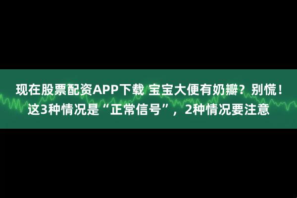 现在股票配资APP下载 宝宝大便有奶瓣？别慌！这3种情况是“正常信号”，2种情况要注意