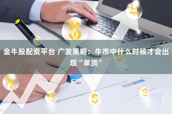 金牛股配资平台 广发策略：牛市中什么时候才会出现“单顶”